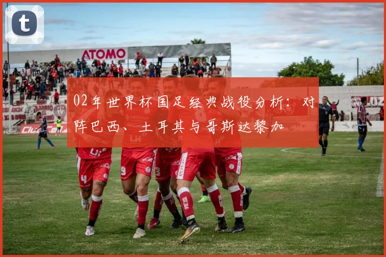 02年世界杯国足经典战役分析：对阵巴西、土耳其与哥斯达黎加
