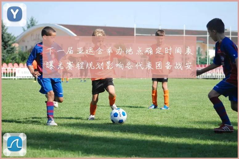 下一届亚运会举办地点确定时间表曝光赛程规划影响各代表团备战安排