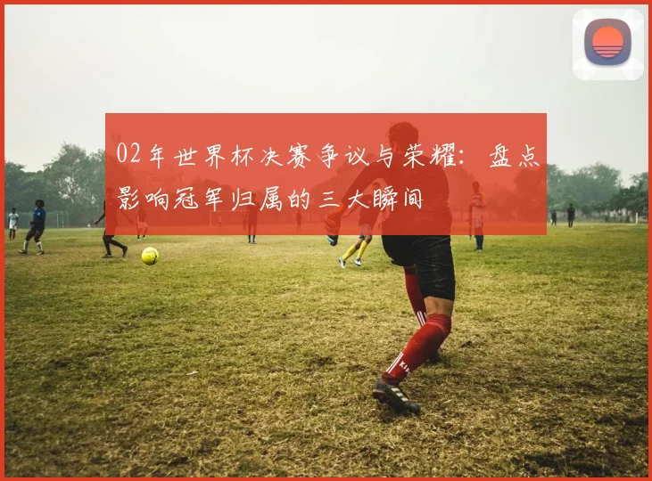 02年世界杯决赛争议与荣耀：盘点影响冠军归属的三大瞬间
